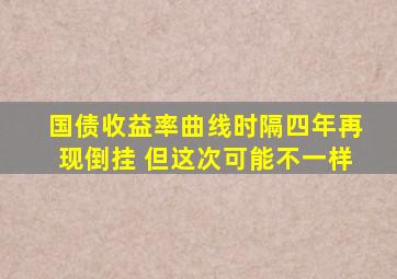 国债收益率曲线时隔四年再现倒挂 但这次可能不一样